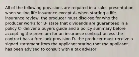 All of the following provisions are required in a sales presentation when selling life insurance except A- when starting a life insurance review, the producer must disclose for who the producer works for B- state that dividends are guaranteed in a policy C- deliver a buyers guide and a policy summary before accepting the premium for an insurance contract unless the contract has a free look provision D- the producer must receive a signed statement from the applicant stating that the applicant has been advised to consult with a tax advisor