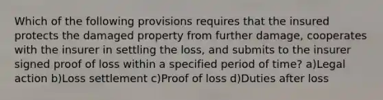 Which of the following provisions requires that the insured protects the damaged property from further damage, cooperates with the insurer in settling the loss, and submits to the insurer signed proof of loss within a specified period of time? a)Legal action b)Loss settlement c)Proof of loss d)Duties after loss