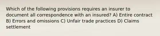 Which of the following provisions requires an insurer to document all correspondence with an insured? A) Entire contract B) Errors and omissions C) Unfair trade practices D) Claims settlement