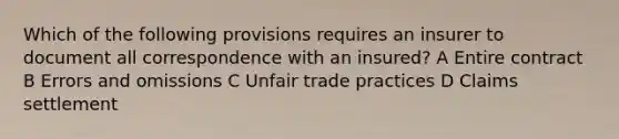 Which of the following provisions requires an insurer to document all correspondence with an insured? A Entire contract B Errors and omissions C Unfair trade practices D Claims settlement