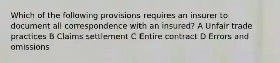 Which of the following provisions requires an insurer to document all correspondence with an insured? A Unfair trade practices B Claims settlement C Entire contract D Errors and omissions