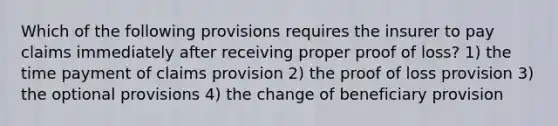 Which of the following provisions requires the insurer to pay claims immediately after receiving proper proof of loss? 1) the time payment of claims provision 2) the proof of loss provision 3) the optional provisions 4) the change of beneficiary provision