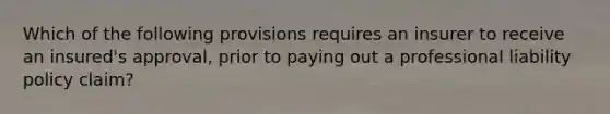 Which of the following provisions requires an insurer to receive an insured's approval, prior to paying out a professional liability policy claim?