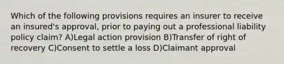 Which of the following provisions requires an insurer to receive an insured's approval, prior to paying out a professional liability policy claim? A)Legal action provision B)Transfer of right of recovery C)Consent to settle a loss D)Claimant approval