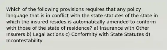 Which of the following provisions requires that any policy language that is in conflict with the state statutes of the state in which the insured resides is automatically amended to conform with those of the state of residence? a) Insurance with Other Insurers b) Legal actions c) Conformity with State Statutes d) Incontestability