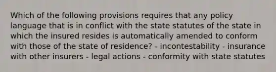 Which of the following provisions requires that any policy language that is in conflict with the state statutes of the state in which the insured resides is automatically amended to conform with those of the state of residence? - incontestability - insurance with other insurers - legal actions - conformity with state statutes