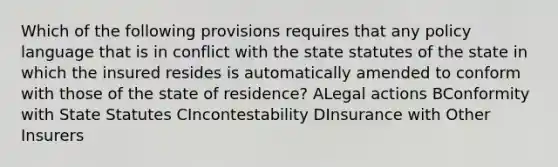 Which of the following provisions requires that any policy language that is in conflict with the state statutes of the state in which the insured resides is automatically amended to conform with those of the state of residence? ALegal actions BConformity with State Statutes CIncontestability DInsurance with Other Insurers