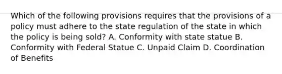 Which of the following provisions requires that the provisions of a policy must adhere to the state regulation of the state in which the policy is being sold? A. Conformity with state statue B. Conformity with Federal Statue C. Unpaid Claim D. Coordination of Benefits