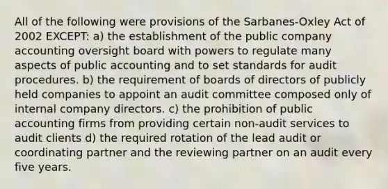 All of the following were provisions of the Sarbanes-Oxley Act of 2002 EXCEPT: a) the establishment of the public company accounting oversight board with powers to regulate many aspects of public accounting and to set standards for audit procedures. b) the requirement of boards of directors of publicly held companies to appoint an audit committee composed only of internal company directors. c) the prohibition of public accounting firms from providing certain non-audit services to audit clients d) the required rotation of the lead audit or coordinating partner and the reviewing partner on an audit every five years.