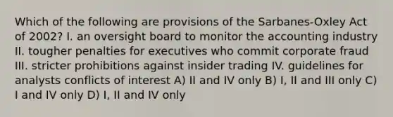 Which of the following are provisions of the Sarbanes-Oxley Act of 2002? I. an oversight board to monitor the accounting industry II. tougher penalties for executives who commit corporate fraud III. stricter prohibitions against insider trading IV. guidelines for analysts conflicts of interest A) II and IV only B) I, II and III only C) I and IV only D) I, II and IV only