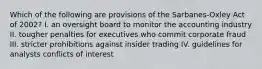 Which of the following are provisions of the Sarbanes-Oxley Act of 2002? I. an oversight board to monitor the accounting industry II. tougher penalties for executives who commit corporate fraud III. stricter prohibitions against insider trading IV. guidelines for analysts conflicts of interest