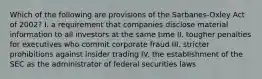 Which of the following are provisions of the Sarbanes-Oxley Act of 2002? I. a requirement that companies disclose material information to all investors at the same time II. tougher penalties for executives who commit corporate fraud III. stricter prohibitions against insider trading IV. the establishment of the SEC as the administrator of federal securities laws