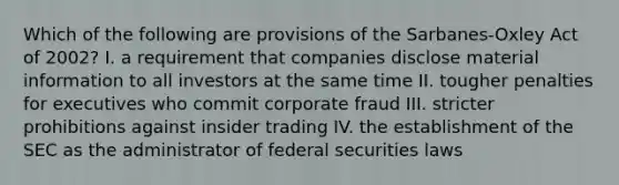 Which of the following are provisions of the Sarbanes-Oxley Act of 2002? I. a requirement that companies disclose material information to all investors at the same time II. tougher penalties for executives who commit corporate fraud III. stricter prohibitions against insider trading IV. the establishment of the SEC as the administrator of federal securities laws