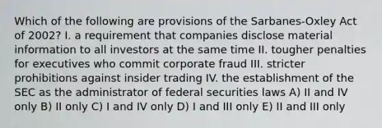 Which of the following are provisions of the Sarbanes-Oxley Act of 2002? I. a requirement that companies disclose material information to all investors at the same time II. tougher penalties for executives who commit corporate fraud III. stricter prohibitions against insider trading IV. the establishment of the SEC as the administrator of federal securities laws A) II and IV only B) II only C) I and IV only D) I and III only E) II and III only