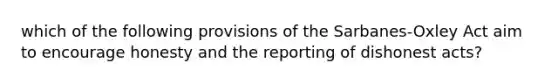 which of the following provisions of the Sarbanes-Oxley Act aim to encourage honesty and the reporting of dishonest acts?