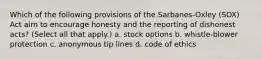 Which of the following provisions of the Sarbanes-Oxley (SOX) Act aim to encourage honesty and the reporting of dishonest acts? (Select all that apply.) a. stock options b. whistle-blower protection c. anonymous tip lines d. code of ethics