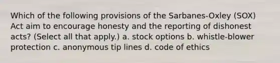 Which of the following provisions of the Sarbanes-Oxley (SOX) Act aim to encourage honesty and the reporting of dishonest acts? (Select all that apply.) a. stock options b. whistle-blower protection c. anonymous tip lines d. code of ethics