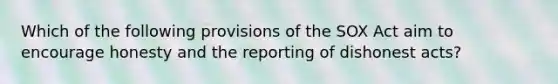 Which of the following provisions of the SOX Act aim to encourage honesty and the reporting of dishonest acts?