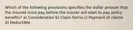 Which of the following provisions specifies the dollar amount that the insured must pay before the insurer will start to pay policy benefits? a) Consideration b) Claim forms c) Payment of claims d) Deductible