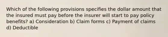 Which of the following provisions specifies the dollar amount that the insured must pay before the insurer will start to pay policy benefits? a) Consideration b) Claim forms c) Payment of claims d) Deductible