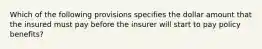 Which of the following provisions specifies the dollar amount that the insured must pay before the insurer will start to pay policy benefits?