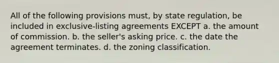 All of the following provisions must, by state regulation, be included in exclusive-listing agreements EXCEPT a. the amount of commission. b. the seller's asking price. c. the date the agreement terminates. d. the zoning classification.