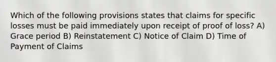 Which of the following provisions states that claims for specific losses must be paid immediately upon receipt of proof of loss? A) Grace period B) Reinstatement C) Notice of Claim D) Time of Payment of Claims