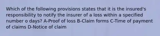 Which of the following provisions states that it is the insured's responsibility to notify the insurer of a loss within a specified number o days? A-Proof of loss B-Claim forms C-Time of payment of claims D-Notice of claim