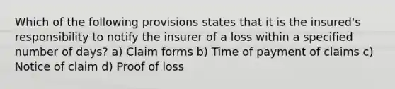 Which of the following provisions states that it is the insured's responsibility to notify the insurer of a loss within a specified number of days? a) Claim forms b) Time of payment of claims c) Notice of claim d) Proof of loss