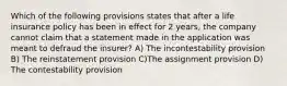 Which of the following provisions states that after a life insurance policy has been in effect for 2 years, the company cannot claim that a statement made in the application was meant to defraud the insurer? A) The incontestability provision B) The reinstatement provision C)The assignment provision D) The contestability provision