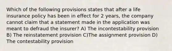 Which of the following provisions states that after a life insurance policy has been in effect for 2 years, the company cannot claim that a statement made in the application was meant to defraud the insurer? A) The incontestability provision B) The reinstatement provision C)The assignment provision D) The contestability provision