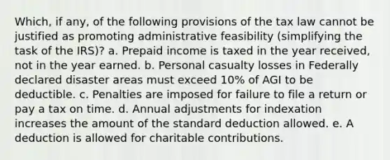 Which, if any, of the following provisions of the tax law cannot be justified as promoting administrative feasibility (simplifying the task of the IRS)? a. Prepaid income is taxed in the year received, not in the year earned. b. Personal casualty losses in Federally declared disaster areas must exceed 10% of AGI to be deductible. c. Penalties are imposed for failure to file a return or pay a tax on time. d. Annual adjustments for indexation increases the amount of the standard deduction allowed. e. A deduction is allowed for charitable contributions.