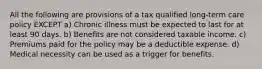 All the following are provisions of a tax qualified long-term care policy EXCEPT a) Chronic illness must be expected to last for at least 90 days. b) Benefits are not considered taxable income. c) Premiums paid for the policy may be a deductible expense. d) Medical necessity can be used as a trigger for benefits.