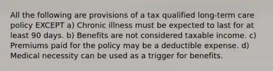 All the following are provisions of a tax qualified long-term care policy EXCEPT a) Chronic illness must be expected to last for at least 90 days. b) Benefits are not considered taxable income. c) Premiums paid for the policy may be a deductible expense. d) Medical necessity can be used as a trigger for benefits.