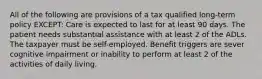 All of the following are provisions of a tax qualified long-term policy EXCEPT: Care is expected to last for at least 90 days. The patient needs substantial assistance with at least 2 of the ADLs. The taxpayer must be self-employed. Benefit triggers are sever cognitive impairment or inability to perform at least 2 of the activities of daily living.