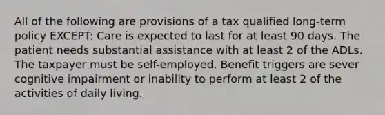 All of the following are provisions of a tax qualified long-term policy EXCEPT: Care is expected to last for at least 90 days. The patient needs substantial assistance with at least 2 of the ADLs. The taxpayer must be self-employed. Benefit triggers are sever cognitive impairment or inability to perform at least 2 of the activities of daily living.