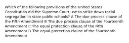 Which of the following provisions of the United States Constitution did the Supreme Court use to strike down racial segregation in state public schools? A The due process clause of the Fifth Amendment B The due process clause of the Fourteenth Amendment C The equal protection clause of the Fifth Amendment D The equal protection clause of the Fourteenth Amendment