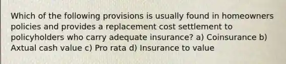 Which of the following provisions is usually found in homeowners policies and provides a replacement cost settlement to policyholders who carry adequate insurance? a) Coinsurance b) Axtual cash value c) Pro rata d) Insurance to value