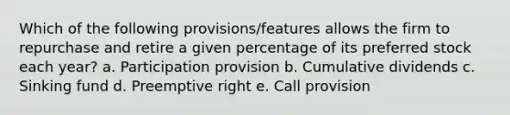 Which of the following provisions/features allows the firm to repurchase and retire a given percentage of its preferred stock each year? a. Participation provision b. Cumulative dividends c. Sinking fund d. Preemptive right e. Call provision