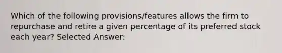 Which of the following provisions/features allows the firm to repurchase and retire a given percentage of its preferred stock each year? Selected Answer: