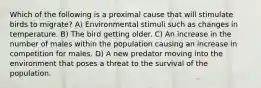 Which of the following is a proximal cause that will stimulate birds to migrate? A) Environmental stimuli such as changes in temperature. B) The bird getting older. C) An increase in the number of males within the population causing an increase in competition for males. D) A new predator moving into the environment that poses a threat to the survival of the population.