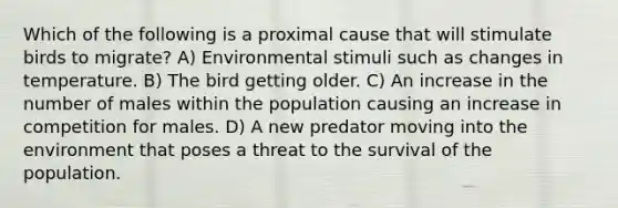 Which of the following is a proximal cause that will stimulate birds to migrate? A) Environmental stimuli such as changes in temperature. B) The bird getting older. C) An increase in the number of males within the population causing an increase in competition for males. D) A new predator moving into the environment that poses a threat to the survival of the population.