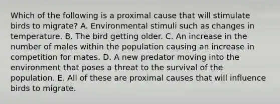 Which of the following is a proximal cause that will stimulate birds to migrate? A. Environmental stimuli such as changes in temperature. B. The bird getting older. C. An increase in the number of males within the population causing an increase in competition for mates. D. A new predator moving into the environment that poses a threat to the survival of the population. E. All of these are proximal causes that will influence birds to migrate.