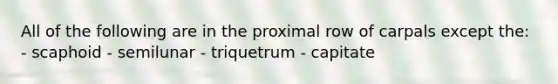 All of the following are in the proximal row of carpals except the: - scaphoid - semilunar - triquetrum - capitate