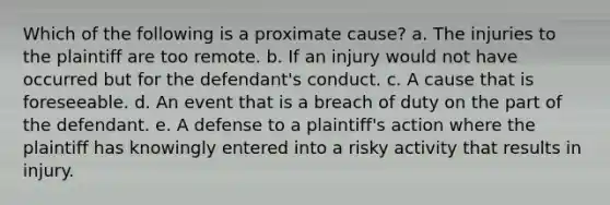 Which of the following is a proximate cause? a. The injuries to the plaintiff are too remote. b. If an injury would not have occurred but for the defendant's conduct. c. A cause that is foreseeable. d. An event that is a breach of duty on the part of the defendant. e. A defense to a plaintiff's action where the plaintiff has knowingly entered into a risky activity that results in injury.