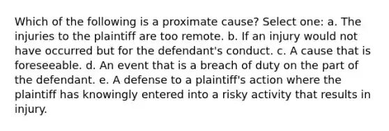 Which of the following is a proximate cause? Select one: a. The injuries to the plaintiff are too remote. b. If an injury would not have occurred but for the defendant's conduct. c. A cause that is foreseeable. d. An event that is a breach of duty on the part of the defendant. e. A defense to a plaintiff's action where the plaintiff has knowingly entered into a risky activity that results in injury.