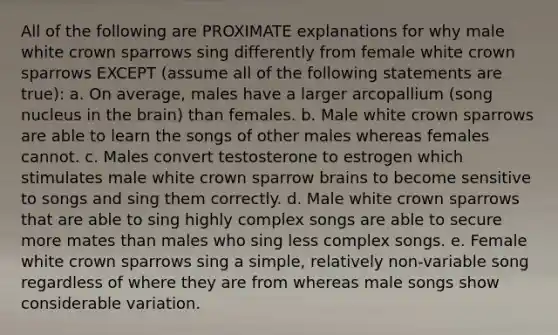 All of the following are PROXIMATE explanations for why male white crown sparrows sing differently from female white crown sparrows EXCEPT (assume all of the following statements are true): a. On average, males have a larger arcopallium (song nucleus in the brain) than females. b. Male white crown sparrows are able to learn the songs of other males whereas females cannot. c. Males convert testosterone to estrogen which stimulates male white crown sparrow brains to become sensitive to songs and sing them correctly. d. Male white crown sparrows that are able to sing highly complex songs are able to secure more mates than males who sing less complex songs. e. Female white crown sparrows sing a simple, relatively non-variable song regardless of where they are from whereas male songs show considerable variation.