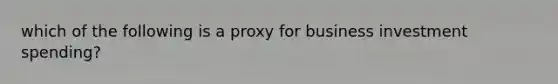 which of the following is a proxy for business investment spending?