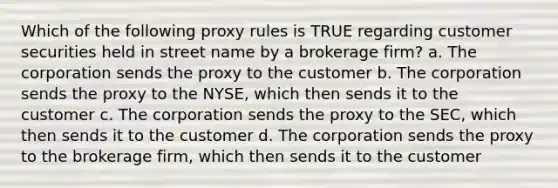 Which of the following proxy rules is TRUE regarding customer securities held in street name by a brokerage firm? a. The corporation sends the proxy to the customer b. The corporation sends the proxy to the NYSE, which then sends it to the customer c. The corporation sends the proxy to the SEC, which then sends it to the customer d. The corporation sends the proxy to the brokerage firm, which then sends it to the customer