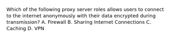 Which of the following proxy server roles allows users to connect to the internet anonymously with their data encrypted during transmission? A. Firewall B. Sharing Internet Connections C. Caching D. VPN